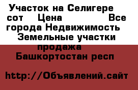 Участок на Селигере 10 сот. › Цена ­ 400 000 - Все города Недвижимость » Земельные участки продажа   . Башкортостан респ.